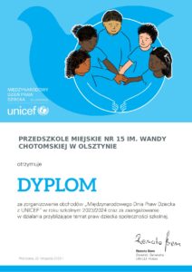 Na obrazie znajduje się dyplom wydany przez UNICEF za udział w międzynarodowym Dniu Praw Dziecka. Na górze strony znajduje się symboliczna ilustracja przedstawiająca trzymające się za ręce dzieci na błękitnym tle. Treść dyplomu brzmi: Przedszkole Miejskie Nr 15 im. Wandy Chotomskiej w Olsztynie otrzymuje DYPLOM za zorganizowanie obchodów "Międzynarodowego Dnia Praw Dziecka z UNICEF" w roku szoklnym 2023/2023 oraz za zaangażowanie w działania przybliżające temat praw dziecka społeczności szkolnej. Dyplom nosi podpis Renaty Bem, Dyrektor Generalnej UNICEF Polska.