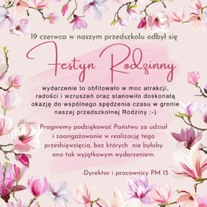 Na różowym tle, w ramce z kwiatów magnolii znajduje się tekst: 19 czerwca w naszym przedszkolu odbył się festyn rodzinny. Wydareznie to obfitowało w moc atrakcji, radości i wzruszeń oraz stanowiło doskonałą okazję do wspólnego spędzenia czasu w gronie naszej Przedszkolnej Rodziny. Pragniemy podziękować Państwu za udział i zaangażowanie w realizację tego przedsięwzięcia, bez których nie byłoby ono tak wyjątkowym wydarzeniem. Dyrektor i pracownicy PM 15