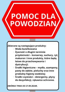 Plakat informujący o zbiórce dla powodzian. Treść ogłoszenia: POMOC DLA POWODZIAN

Zbierane są następujące produkty:

Woda butelkowana
Żywność o długim terminie przydatności – konserwy, suchary, ryż, makaron i inne produkty, które będą łatwe do przechowywania i dystrybucji;
Środki higieniczne – mydła, szampony, pasty do zębów, pieluchy oraz inne produkty higieny osobistej;
Środki czystości – detergenty, płyny do dezynfekcji, rękawice ochronne.

ZBIÓRKA TRWA DO 27.09.2024R.