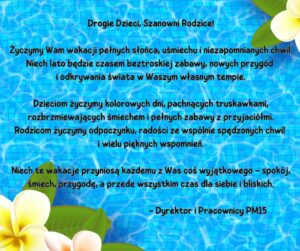 Na błękitnym tle przypominającym taflę wody w basenie oraz białych kwiatach umieszczonych w prawym dolnym i lewym górnym rogu obrazu znajduje się tekst życzeń wakacyjnych: Drogie Dzieci, Szanowni Rodzice! Życzymy Wam wakacji pełnych słońca, uśmiechu i niezapomnianych chwil. Niech lato będzie czasem beztroskiej zabawy, nowych przygód i odkrywania świata w Waszym własnym tempie. Dzieciom życzymy kolorowych dni, pachnących truskawkami, rozbrzmiewających śmiechem i pełnych zabawy z przyjaciółmi. Rodzicom życzymy odpoczynku, radości ze wspólnie spędzonych chwil i wielu pięknych wspomnień. Niech te wakacje przyniosą każdemu z Was coś wyjątkowego – spokój, śmiech, przygodę, a przede wszystkim czas dla siebie i bliskich. - Dyrektor i Pracownicy PM15
