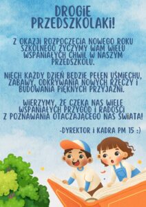 obraz przedstawia niebieskie niebo, na którego tle widnieje chłopiec i dziewczynka latający na książce oraz fragment zielonej korony drzewa. Na tym tle znajduje się tekst życzeń na nowy rok szkolny: Drogie przedszkolaki! Z okazji rozpoczęcia nowego roku szkolnego życzymy wam wielu wspaniałych chwil w naszym przedszkolu. Niech każdy dzień będzie pełen uśmiechu, zabawy, odkrywania nowych rzeczy i budowania pięknych przyjaźni. wierzymy, że czeka nas wiele wspaniałych przygód i radości z poznawania otaczającego nas świata! - Dyrektor i kadra PM15
