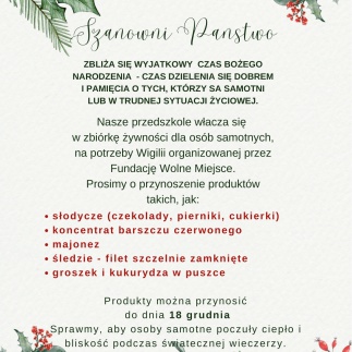 Szanowni Panstwo ZBLIŻA SIĘ WYJATKOWY CZAS BOŻEGO NARODZENIA - CZAS DZIELENIA SIĘ DOBREM I PAMIĘCIA O TYCH, KTÓRZY SA SAMOTNI LUB W TRUDNEJ SYTUACJI ŻYCIOWEJ. Nasze przedszkole włacza się w zbiórkę żywności dla osób samotnych, na potrzeby Wigilii organizowanej przez Fundację Wolne Miejsce. Prosimy o przynoszenie produktów takich, jak: słodycze (czekolady, pierniki, cukierki) koncentrat barszczu czerwonego majonez śledzie - filet szczelnie zamknięte groszek i kukurydza w puszce Produkty można przynosić do dnia 18 grudnia Sprawmy, aby osoby samotne poczuły ciepło i bliskość podczas światecznej wieczerzy